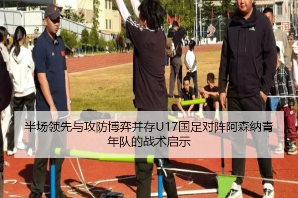 半场领先与攻防博弈并存U17国足对阵阿森纳青年队的战术启示